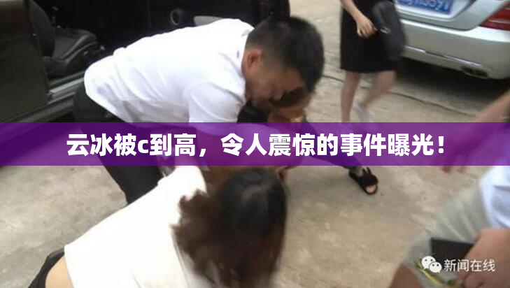 云冰被c到高，令人震惊的事件曝光！