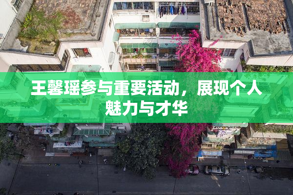 王馨瑶参与重要活动，展现个人魅力与才华