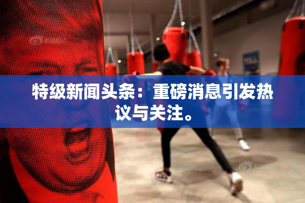 特级新闻头条：重磅消息引发热议与关注。