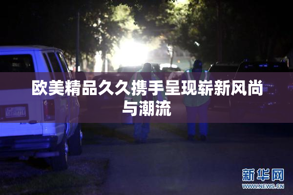 欧美精品久久携手呈现崭新风尚与潮流