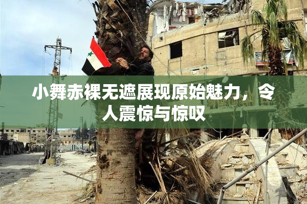 小舞赤裸无遮展现原始魅力，令人震惊与惊叹