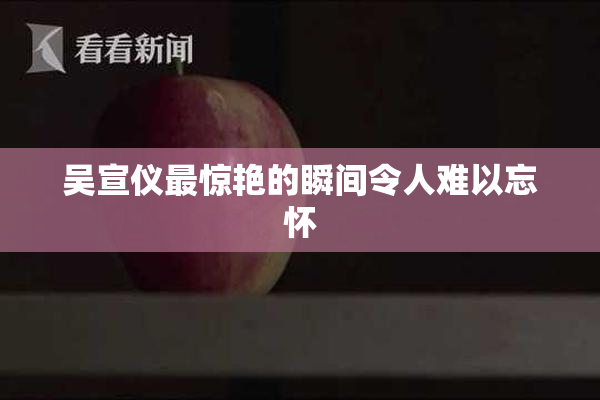 吴宣仪最惊艳的瞬间令人难以忘怀