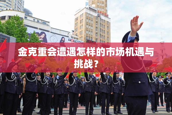 金克重会遭遇怎样的市场机遇与挑战？