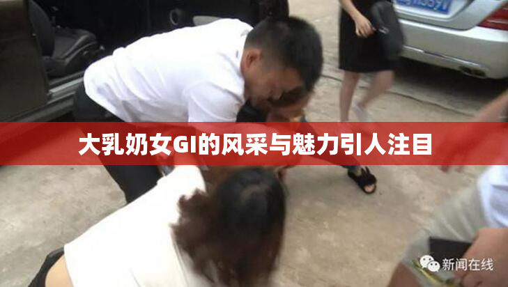 大乳奶女GI的风采与魅力引人注目