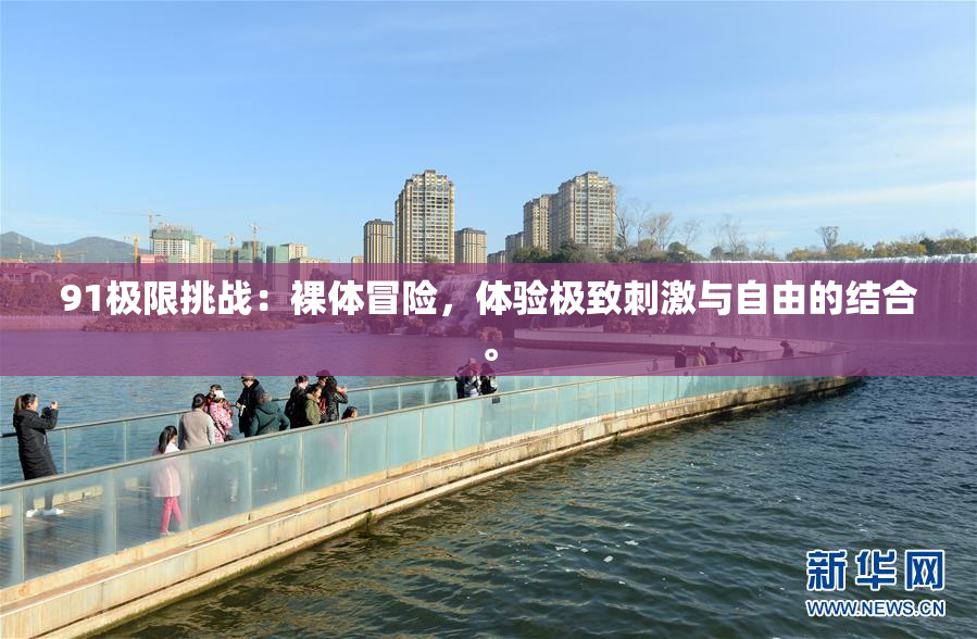 91极限挑战：裸体冒险，体验极致刺激与自由的结合。
