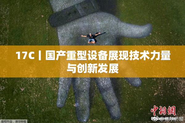 17C丨国产重型设备展现技术力量与创新发展