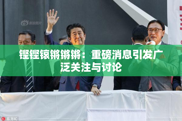 铿铿锿锵锵锵：重磅消息引发广泛关注与讨论