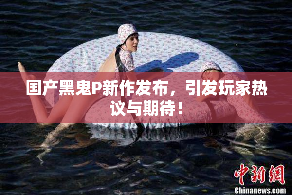 国产黑鬼P新作发布，引发玩家热议与期待！