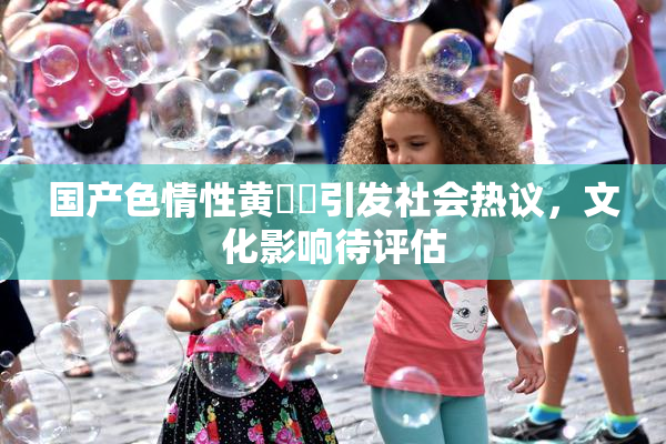 国产色情性黄❌‌引发社会热议，文化影响待评估