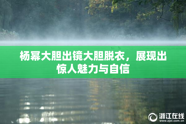 杨幂大胆出镜大胆脱衣，展现出惊人魅力与自信