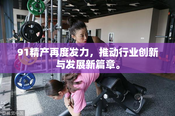 91精产再度发力，推动行业创新与发展新篇章。