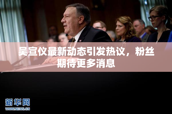 吴宣仪最新动态引发热议，粉丝期待更多消息