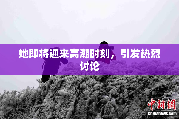 她即将迎来高潮时刻，引发热烈讨论