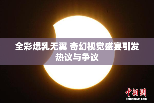 全彩爆乳无翼 奇幻视觉盛宴引发热议与争议