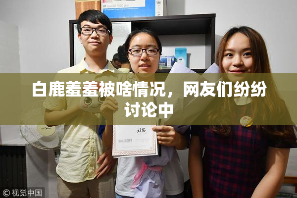 白鹿羞羞被啥情况，网友们纷纷讨论中