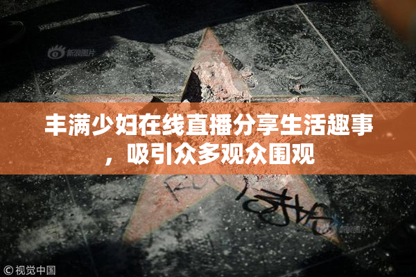丰满少妇在线直播分享生活趣事，吸引众多观众围观