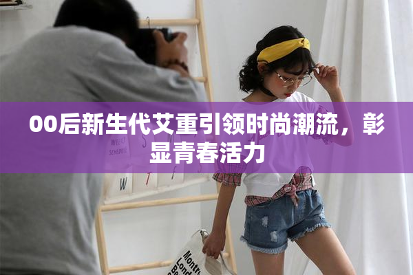 00后新生代艾重引领时尚潮流，彰显青春活力