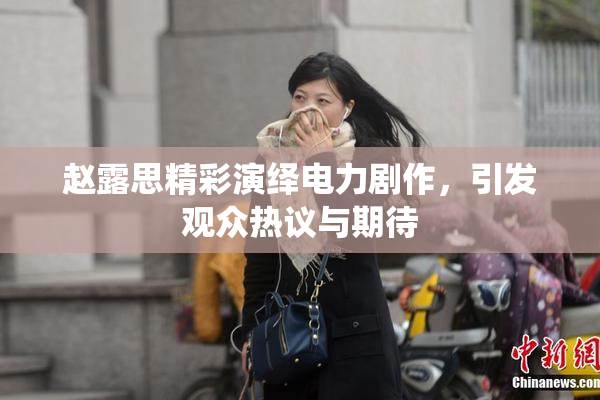赵露思精彩演绎电力剧作，引发观众热议与期待