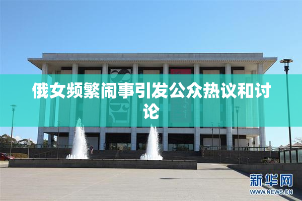 俄女频繁闹事引发公众热议和讨论