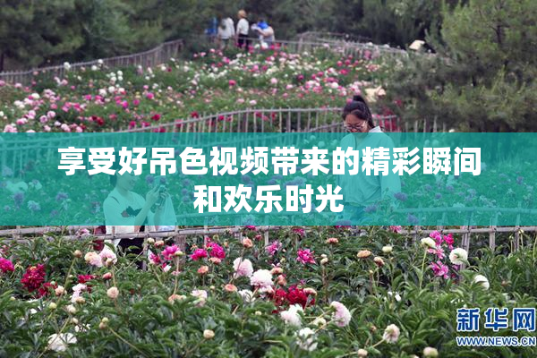 享受好吊色视频带来的精彩瞬间和欢乐时光