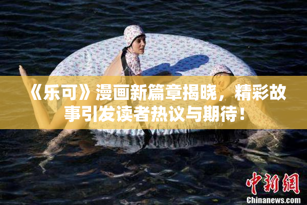 《乐可》漫画新篇章揭晓，精彩故事引发读者热议与期待！