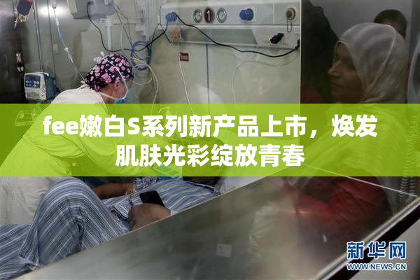 fee嫩白S系列新产品上市，焕发肌肤光彩绽放青春
