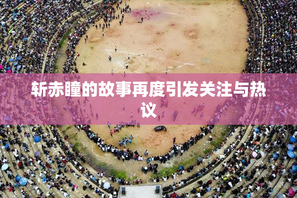 斩赤瞳的故事再度引发关注与热议