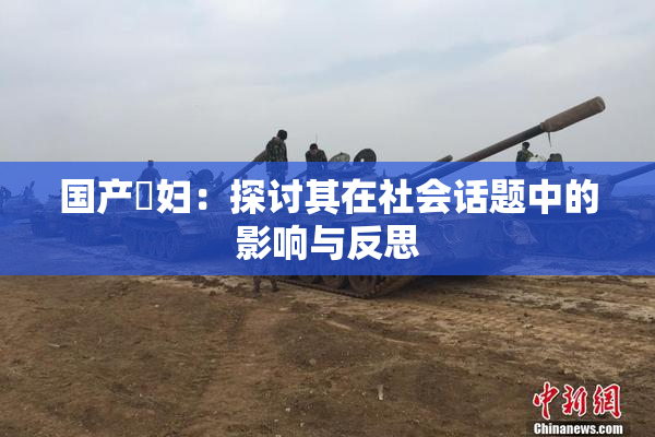 国产婬妇：探讨其在社会话题中的影响与反思