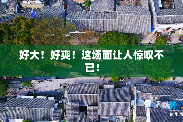 好大！好爽！这场面让人惊叹不已！