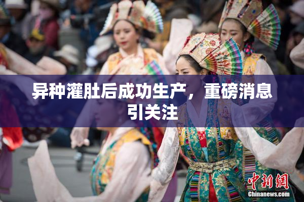 异种灌肚后成功生产，重磅消息引关注