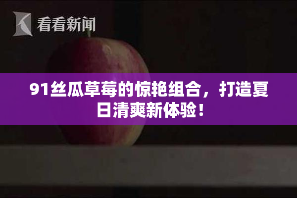 91丝瓜草莓的惊艳组合，打造夏日清爽新体验！