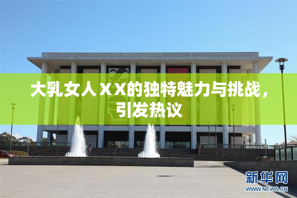 大乳女人ⅩX的独特魅力与挑战，引发热议