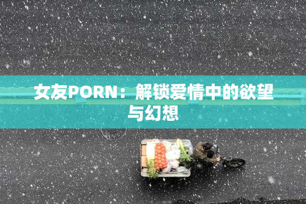 女友PORN：解锁爱情中的欲望与幻想