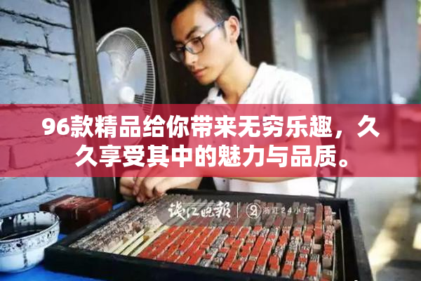 96款精品给你带来无穷乐趣，久久享受其中的魅力与品质。
