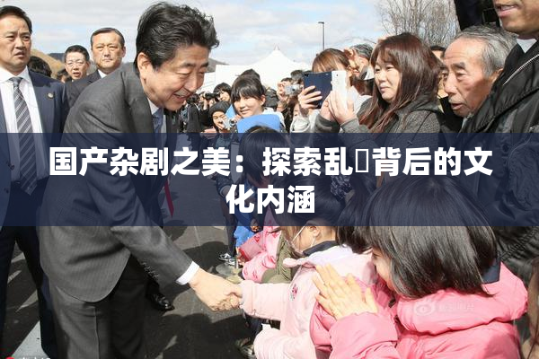 国产杂剧之美：探索乱婬背后的文化内涵