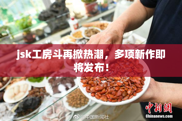 jsk工房斗再掀热潮，多项新作即将发布！