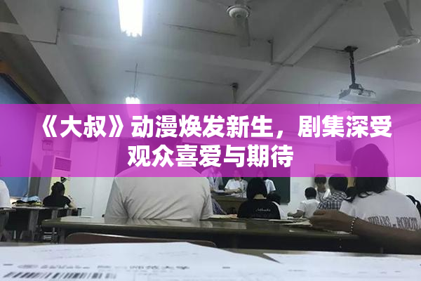《大叔》动漫焕发新生，剧集深受观众喜爱与期待