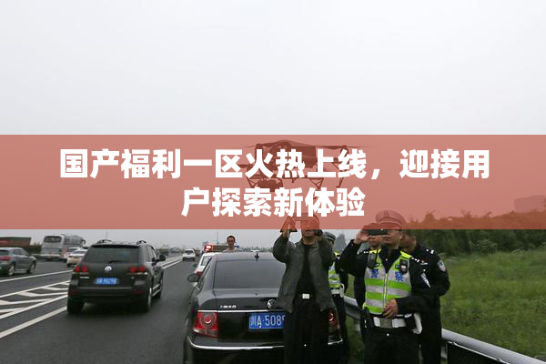 国产福利一区火热上线，迎接用户探索新体验