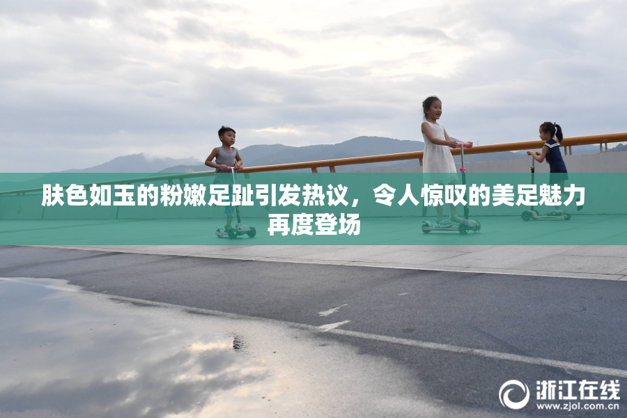 肤色如玉的粉嫩足趾引发热议，令人惊叹的美足魅力再度登场