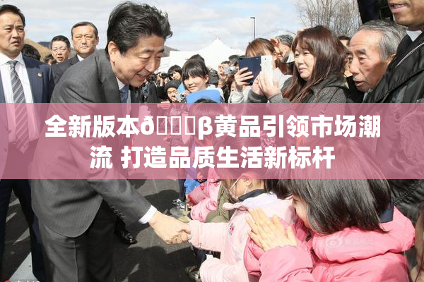 全新版本🔞β黄品引领市场潮流 打造品质生活新标杆