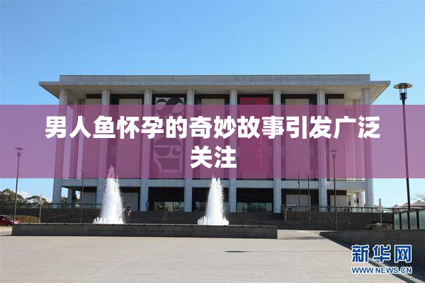 男人鱼怀孕的奇妙故事引发广泛关注