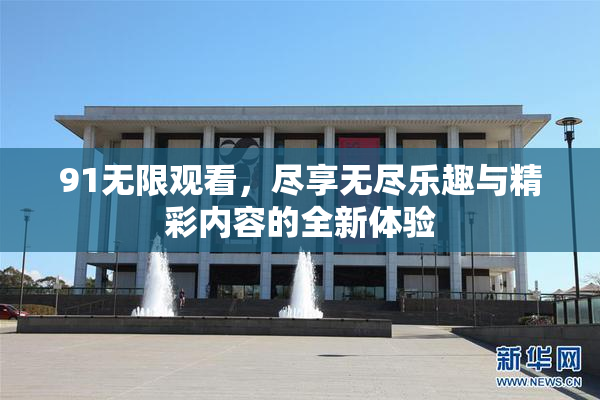 91无限观看，尽享无尽乐趣与精彩内容的全新体验