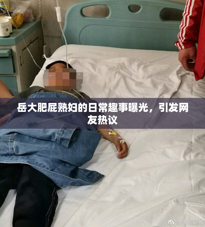 岳大肥屁熟妇的日常趣事曝光，引发网友热议