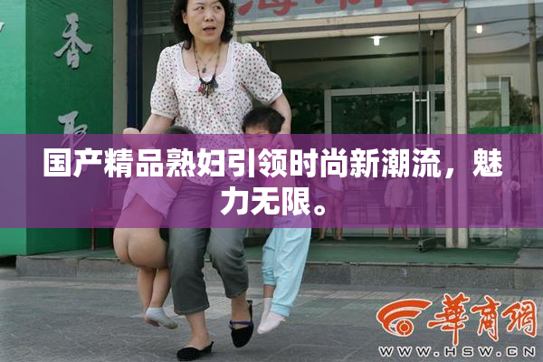 国产精品熟妇引领时尚新潮流，魅力无限。