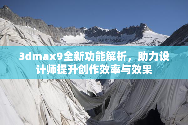 3dmax9全新功能解析，助力设计师提升创作效率与效果