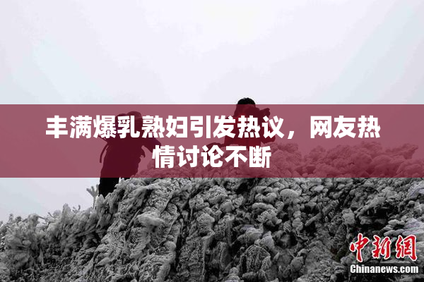 丰满爆乳熟妇引发热议，网友热情讨论不断
