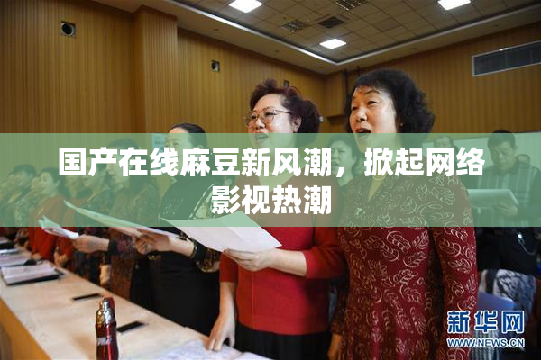 国产在线麻豆新风潮，掀起网络影视热潮