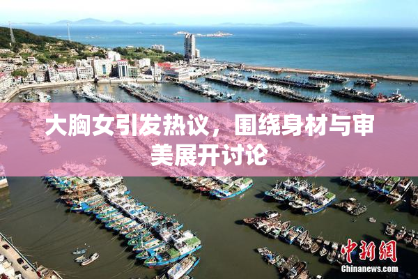 大胸女引发热议，围绕身材与审美展开讨论