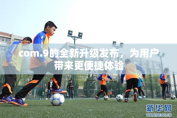 com.9的全新升级发布，为用户带来更便捷体验