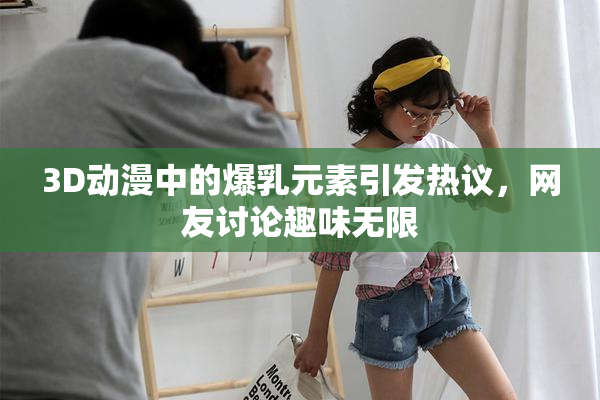 3D动漫中的爆乳元素引发热议，网友讨论趣味无限